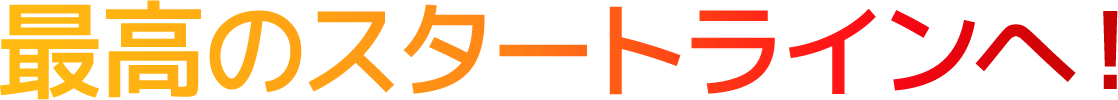 最高のスタートラインへ！