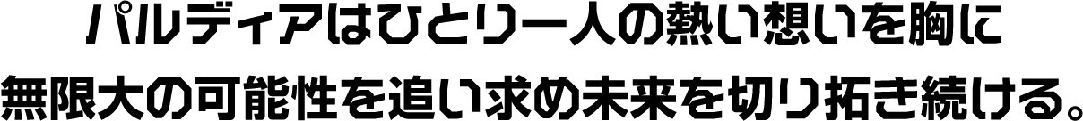 パルディアはひとり一人の熱い想いを胸に無限大の可能性を追い求め未来を切り拓き続ける。
